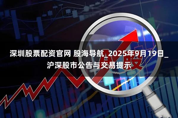 深圳股票配资官网 股海导航_2025年9月19日_沪深股市公告与交易提示
