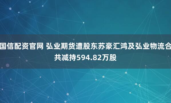 国信配资官网 弘业期货遭股东苏豪汇鸿及弘业物流合共减持594.82万股