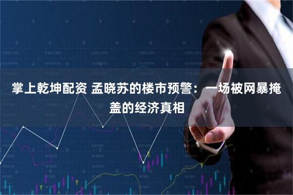 掌上乾坤配资 孟晓苏的楼市预警：一场被网暴掩盖的经济真相