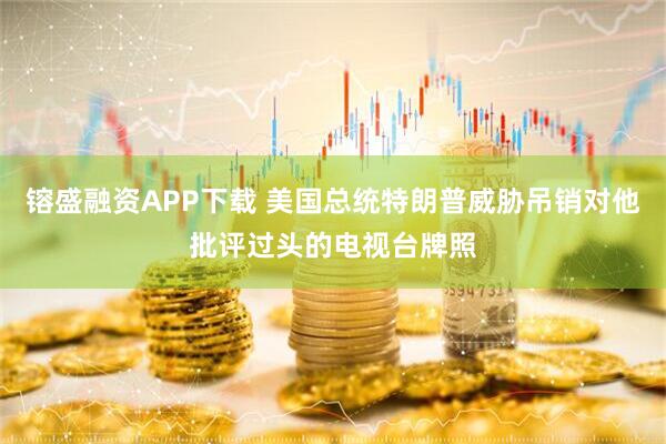 镕盛融资APP下载 美国总统特朗普威胁吊销对他批评过头的电视台牌照