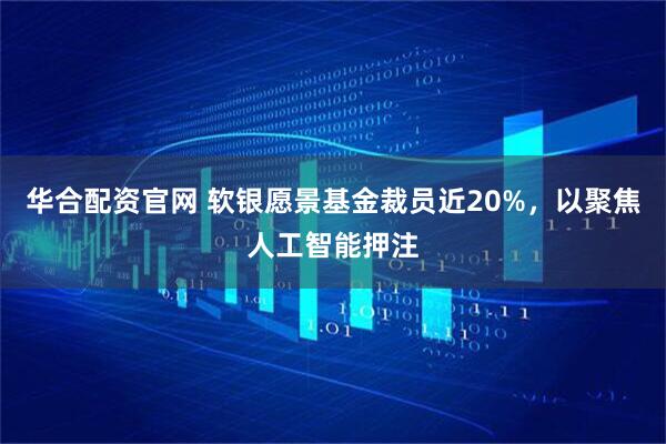 华合配资官网 软银愿景基金裁员近20%，以聚焦人工智能押注