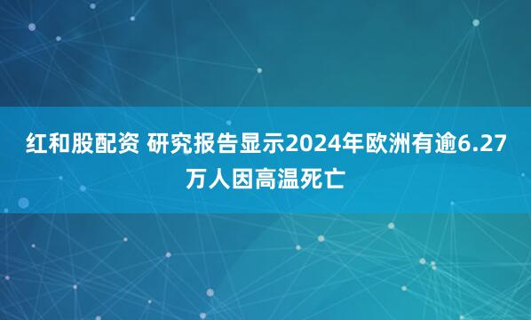 红和股配资 研究报告显示2024年欧洲有逾6.27万人因高温死亡
