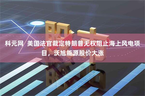 科元网  美国法官裁定特朗普无权阻止海上风电项目，沃旭能源股价大涨