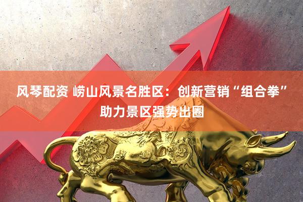 风琴配资 崂山风景名胜区：创新营销“组合拳”助力景区强势出圈