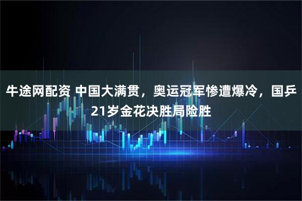 牛途网配资 中国大满贯，奥运冠军惨遭爆冷，国乒21岁金花决胜局险胜