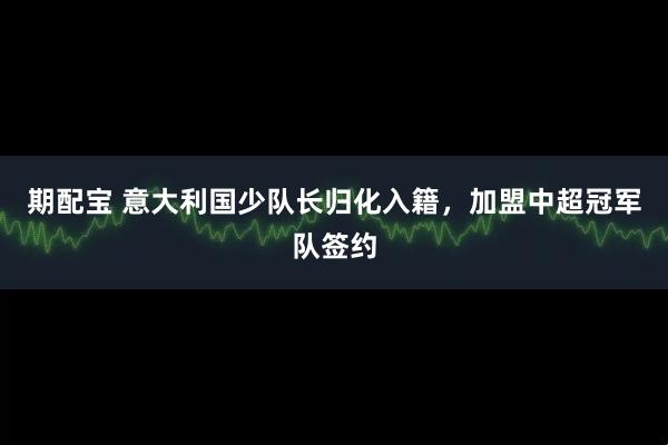 期配宝 意大利国少队长归化入籍，加盟中超冠军队签约