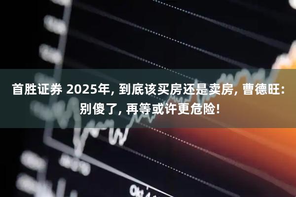 首胜证券 2025年, 到底该买房还是卖房, 曹德旺: 别傻了, 再等或许更危险!
