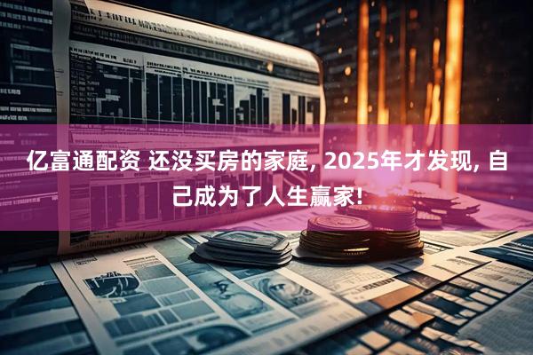 亿富通配资 还没买房的家庭, 2025年才发现, 自己成为了人生赢家!