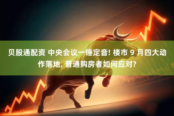 贝股通配资 中央会议一锤定音! 楼市 9 月四大动作落地, 普通购房者如何应对?