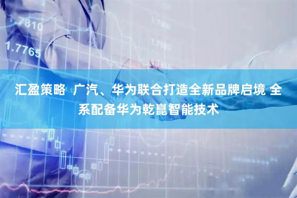 汇盈策略  广汽、华为联合打造全新品牌启境 全系配备华为乾崑智能技术