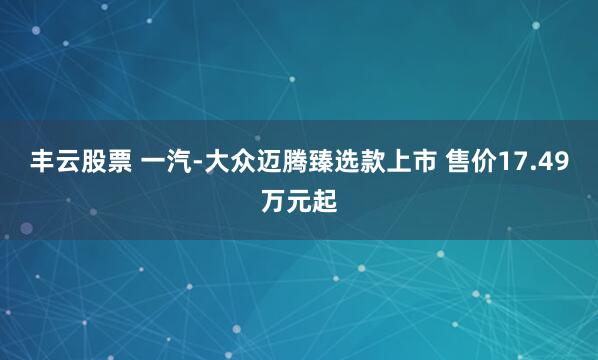 丰云股票 一汽-大众迈腾臻选款上市 售价17.49万元起