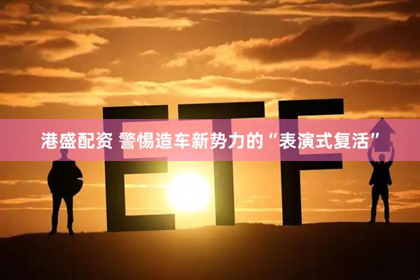 港盛配资 警惕造车新势力的“表演式复活”