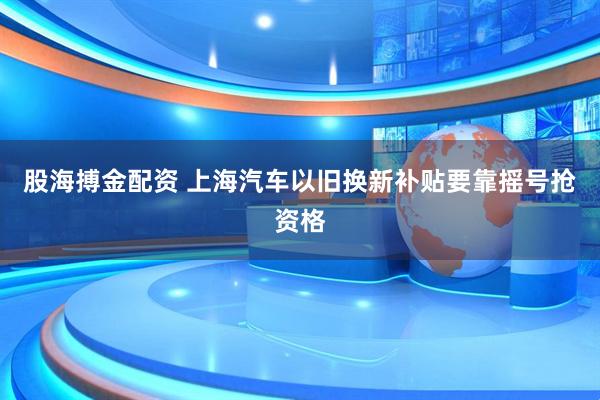 股海搏金配资 上海汽车以旧换新补贴要靠摇号抢资格