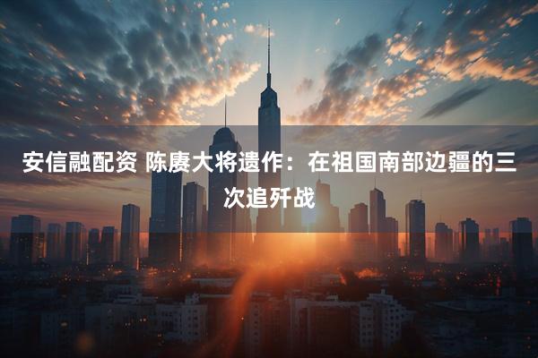 安信融配资 陈赓大将遗作：在祖国南部边疆的三次追歼战