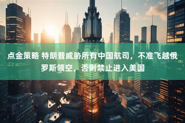 点金策略 特朗普威胁所有中国航司，不准飞越俄罗斯领空，否则禁止进入美国