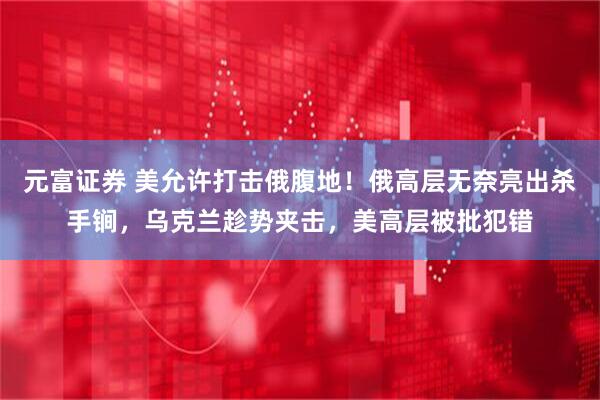 元富证券 美允许打击俄腹地！俄高层无奈亮出杀手锏，乌克兰趁势夹击，美高层被批犯错