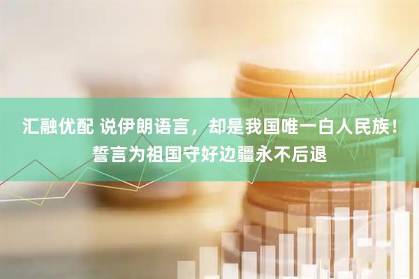 汇融优配 说伊朗语言，却是我国唯一白人民族！誓言为祖国守好边疆永不后退