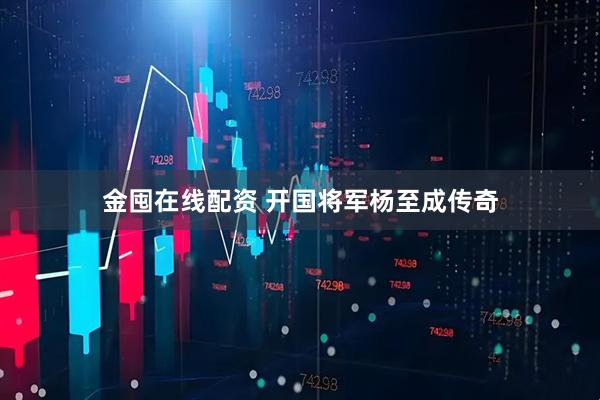 金囤在线配资 开国将军杨至成传奇