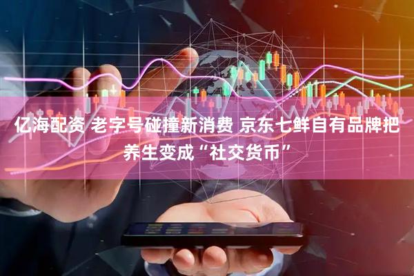 亿海配资 老字号碰撞新消费 京东七鲜自有品牌把养生变成“社交货币”