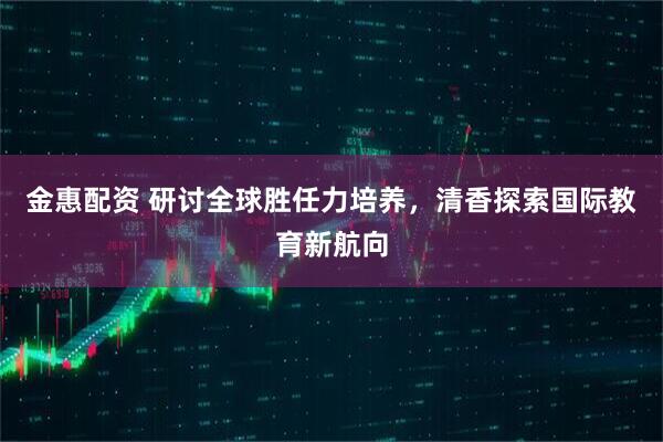 金惠配资 研讨全球胜任力培养，清香探索国际教育新航向
