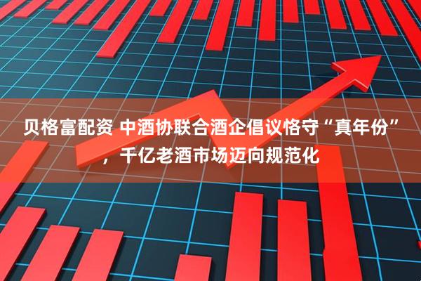 贝格富配资 中酒协联合酒企倡议恪守“真年份”，千亿老酒市场迈向规范化