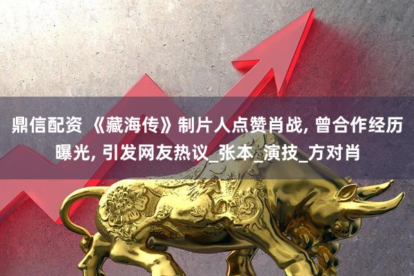 鼎信配资 《藏海传》制片人点赞肖战, 曾合作经历曝光, 引发网友热议_张本_演技_方对肖