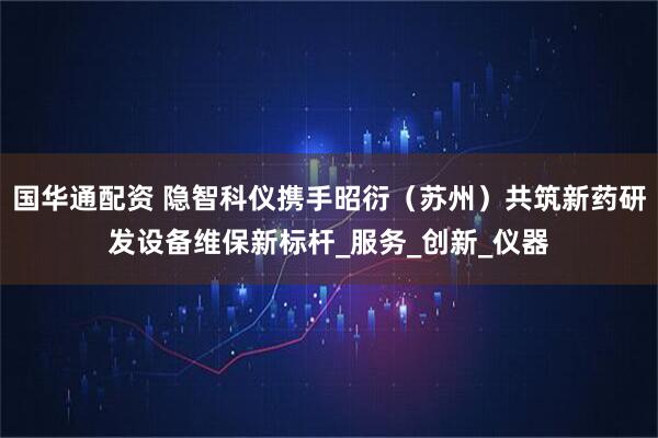 国华通配资 隐智科仪携手昭衍（苏州）共筑新药研发设备维保新标杆_服务_创新_仪器