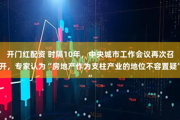 开门红配资 时隔10年，中央城市工作会议再次召开，专家认为“房地产作为支柱产业的地位不容置疑”