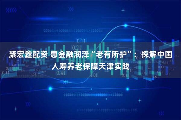 聚宏鑫配资 惠金融润泽“老有所护”：探解中国人寿养老保障天津实践