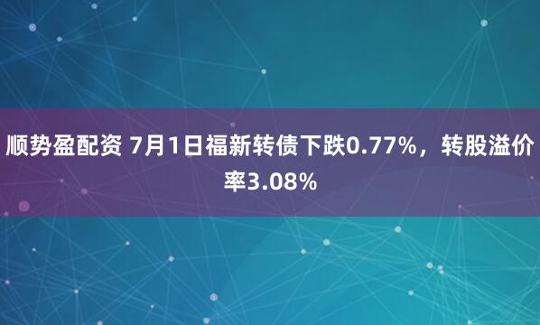 顺势盈配资 7月1日福新转债下跌0.77%，转股溢价率3.08%