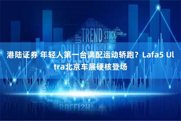 港陆证券 年轻人第一台满配运动轿跑？Lafa5 Ultra北京车展硬核登场